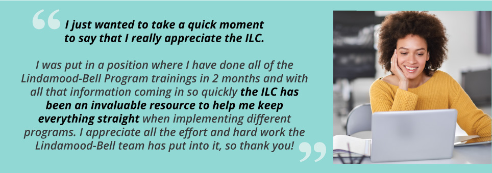 "I just wanted to take a quick moment to say that I really appreciate the ILC. I was put in a position where I have done all of the Lindamood-Bell Program trainings in 2 months and with all that information coming in so quickly the ILC has been an invaluable resource to help me keep everything straight when implementing different programs. I appreciate all the effort and hard work the Lindamood-Bell team has put into it, so thank you!" 