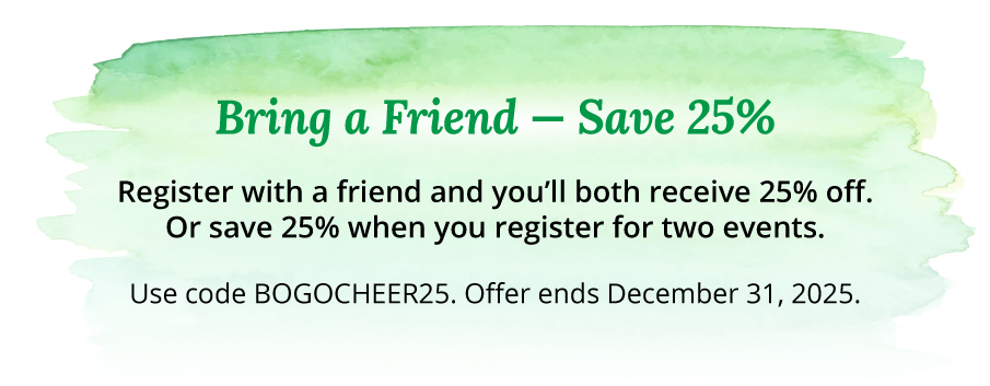 Bring a Friend — Save 25% Register with a friend and you’ll both receive 25% off. Or save 25% when you register for two events. Use code BOGOCHEER25. Offer ends December 31, 2025.
